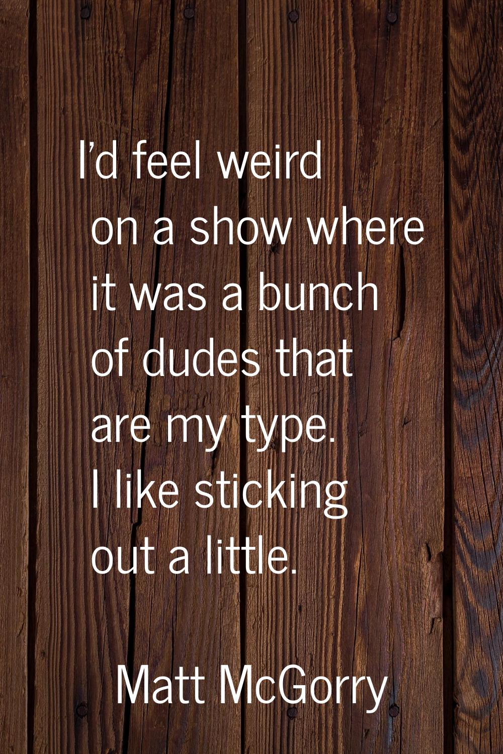 I'd feel weird on a show where it was a bunch of dudes that are my type. I like sticking out a litt
