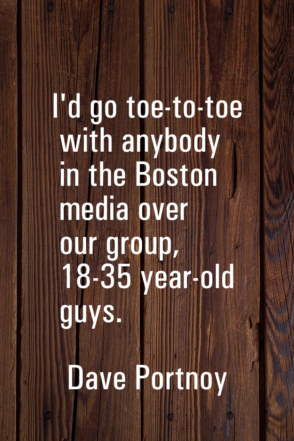 I'd go toe-to-toe with anybody in the Boston media over our group, 18-35 year-old guys.