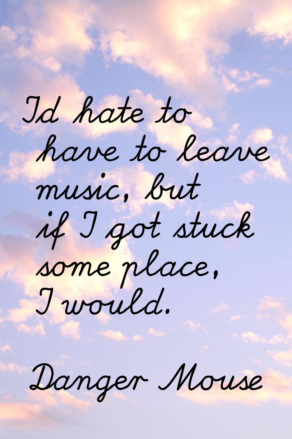 I'd hate to have to leave music, but if I got stuck some place, I would.