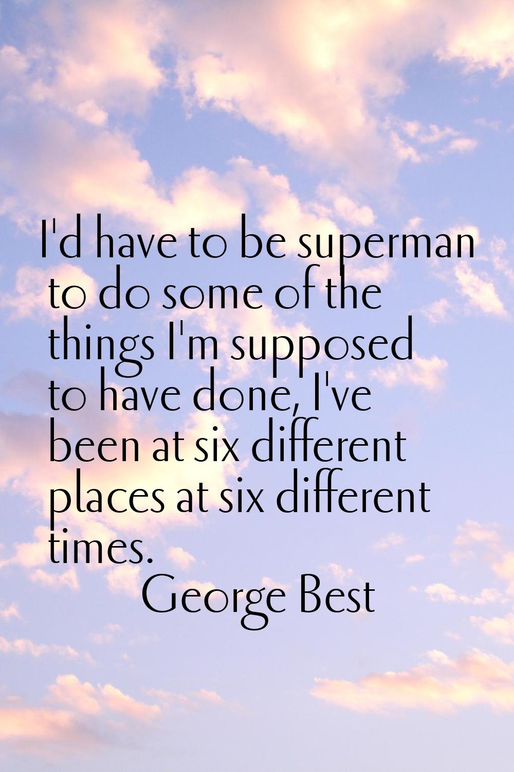 I'd have to be superman to do some of the things I'm supposed to have done, I've been at six differ