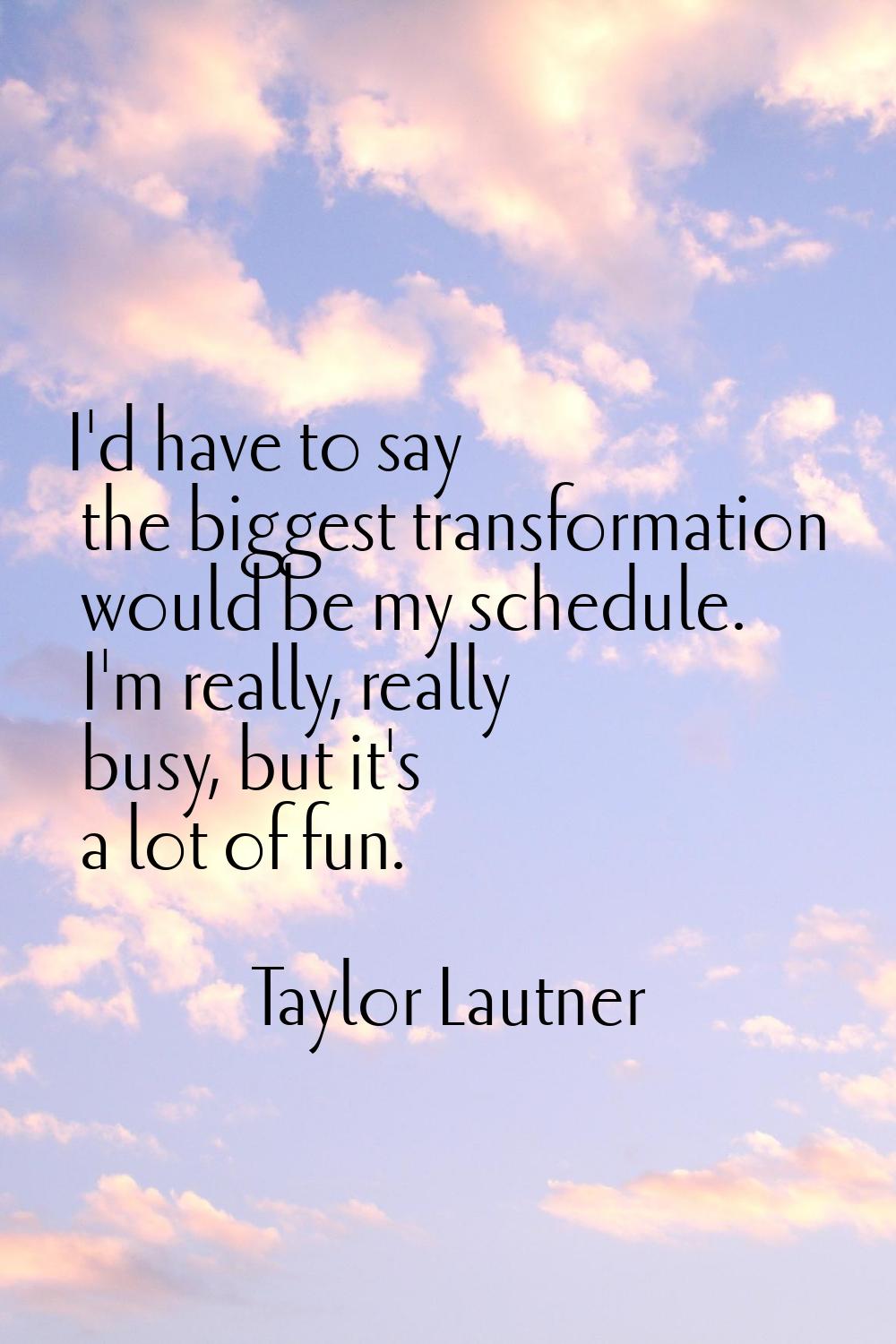 I'd have to say the biggest transformation would be my schedule. I'm really, really busy, but it's 