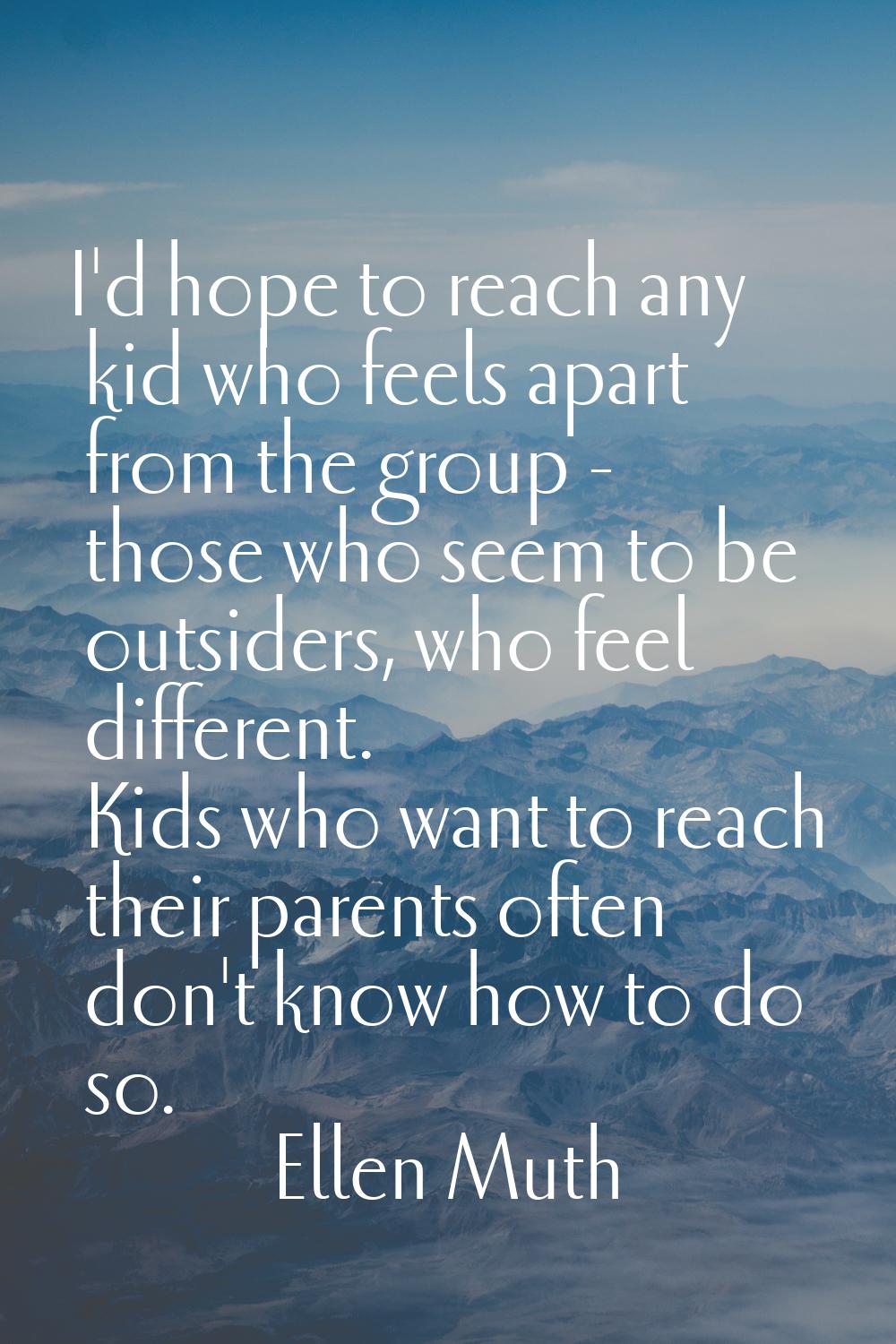 I'd hope to reach any kid who feels apart from the group - those who seem to be outsiders, who feel