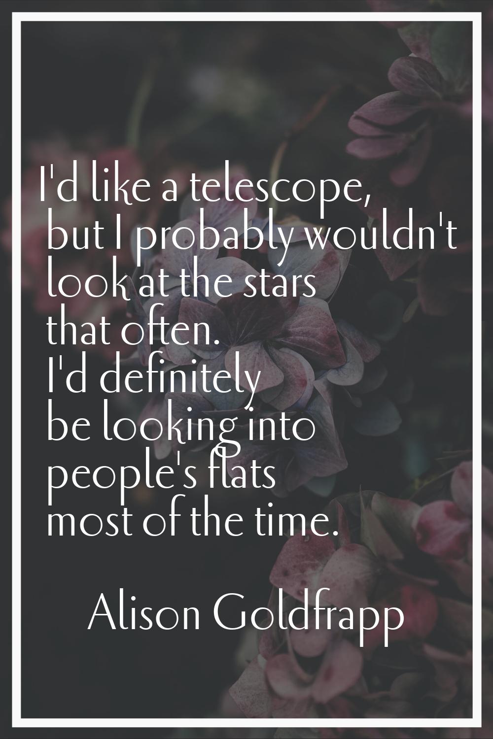 I'd like a telescope, but I probably wouldn't look at the stars that often. I'd definitely be looki