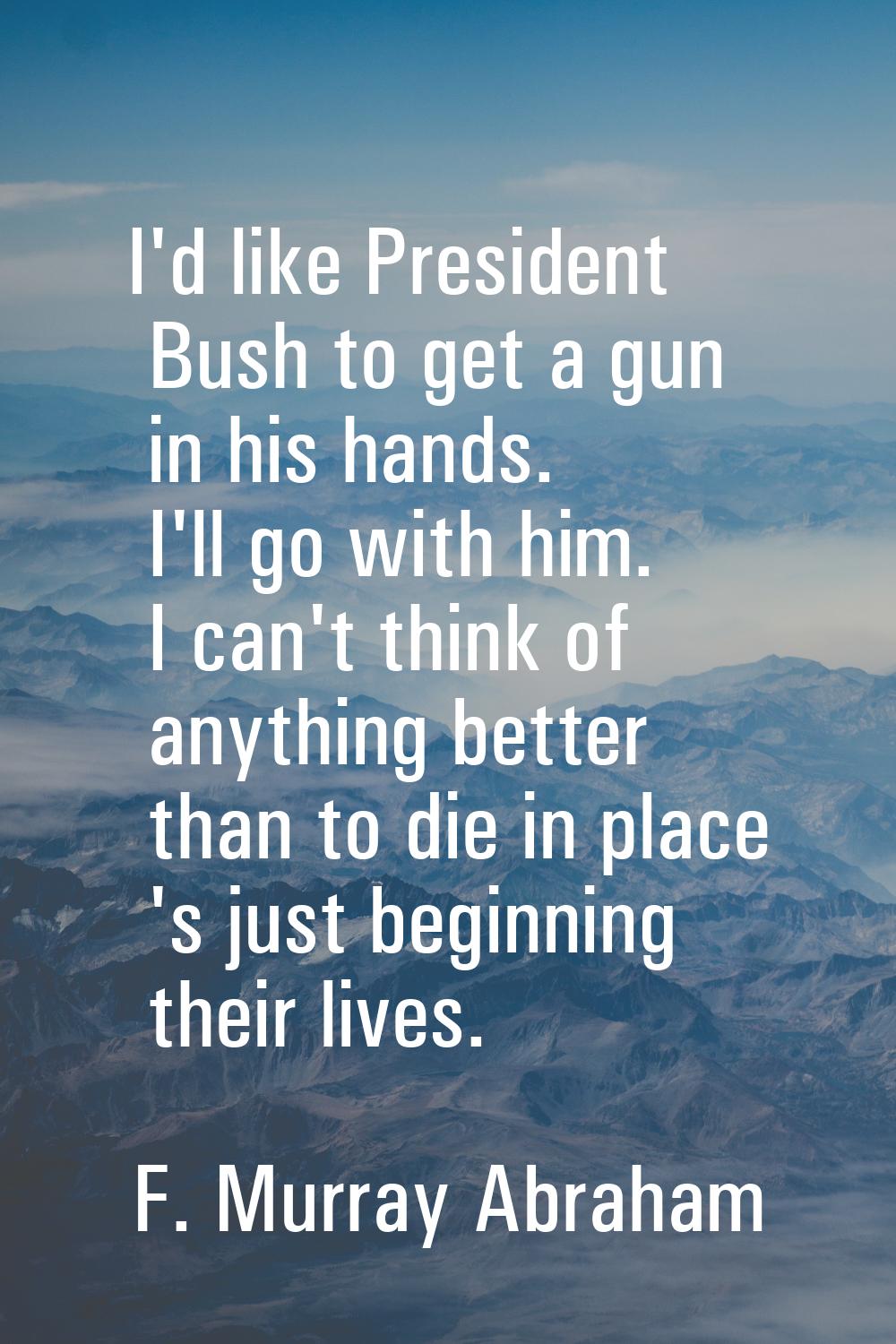 I'd like President Bush to get a gun in his hands. I'll go with him. I can't think of anything bett