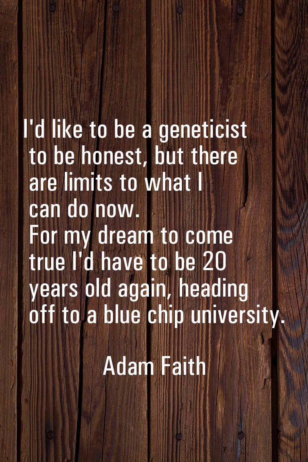 I'd like to be a geneticist to be honest, but there are limits to what I can do now. For my dream t