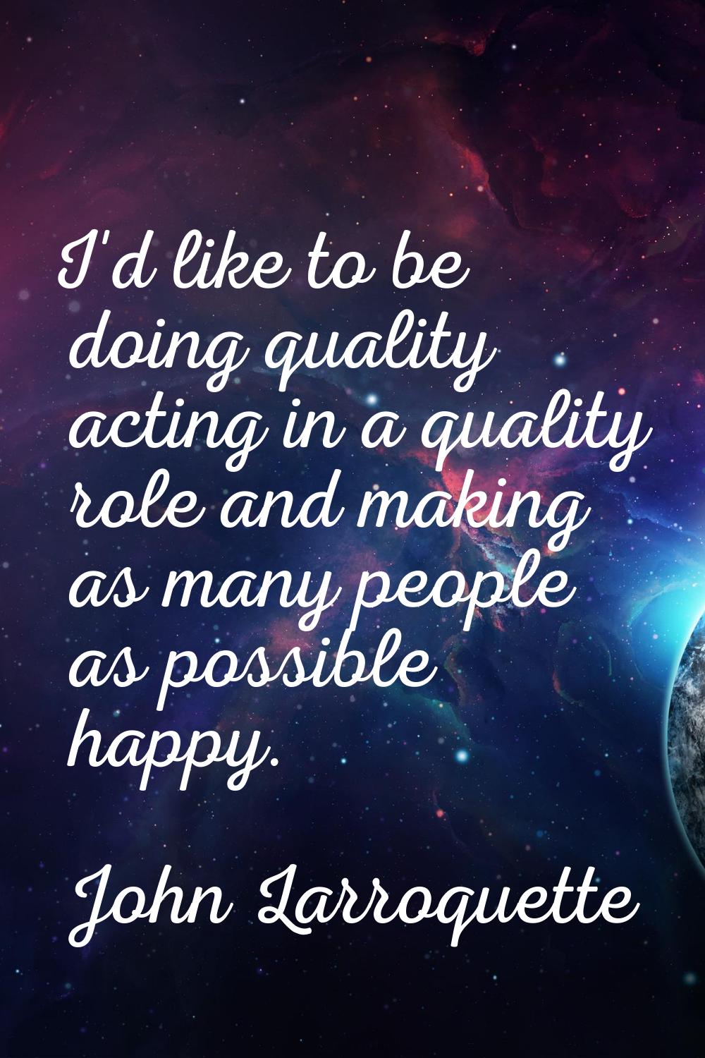 I'd like to be doing quality acting in a quality role and making as many people as possible happy.
