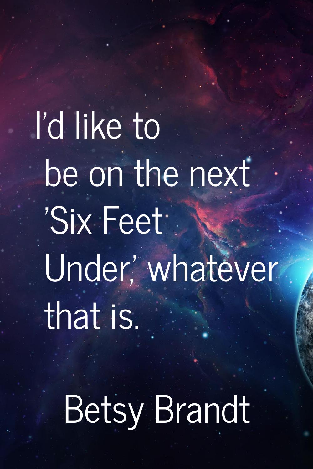 I'd like to be on the next 'Six Feet Under,' whatever that is.