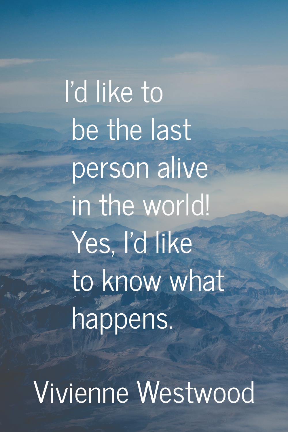 I'd like to be the last person alive in the world! Yes, I'd like to know what happens.