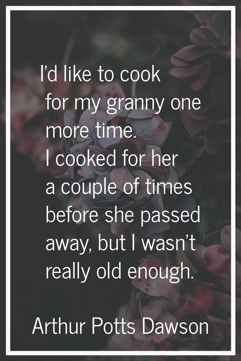I'd like to cook for my granny one more time. I cooked for her a couple of times before she passed 
