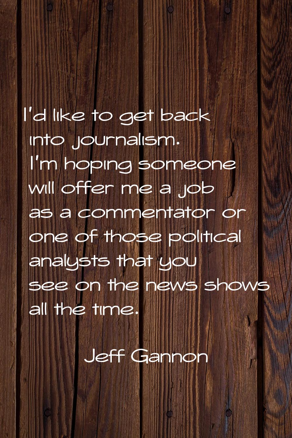 I'd like to get back into journalism. I'm hoping someone will offer me a job as a commentator or on