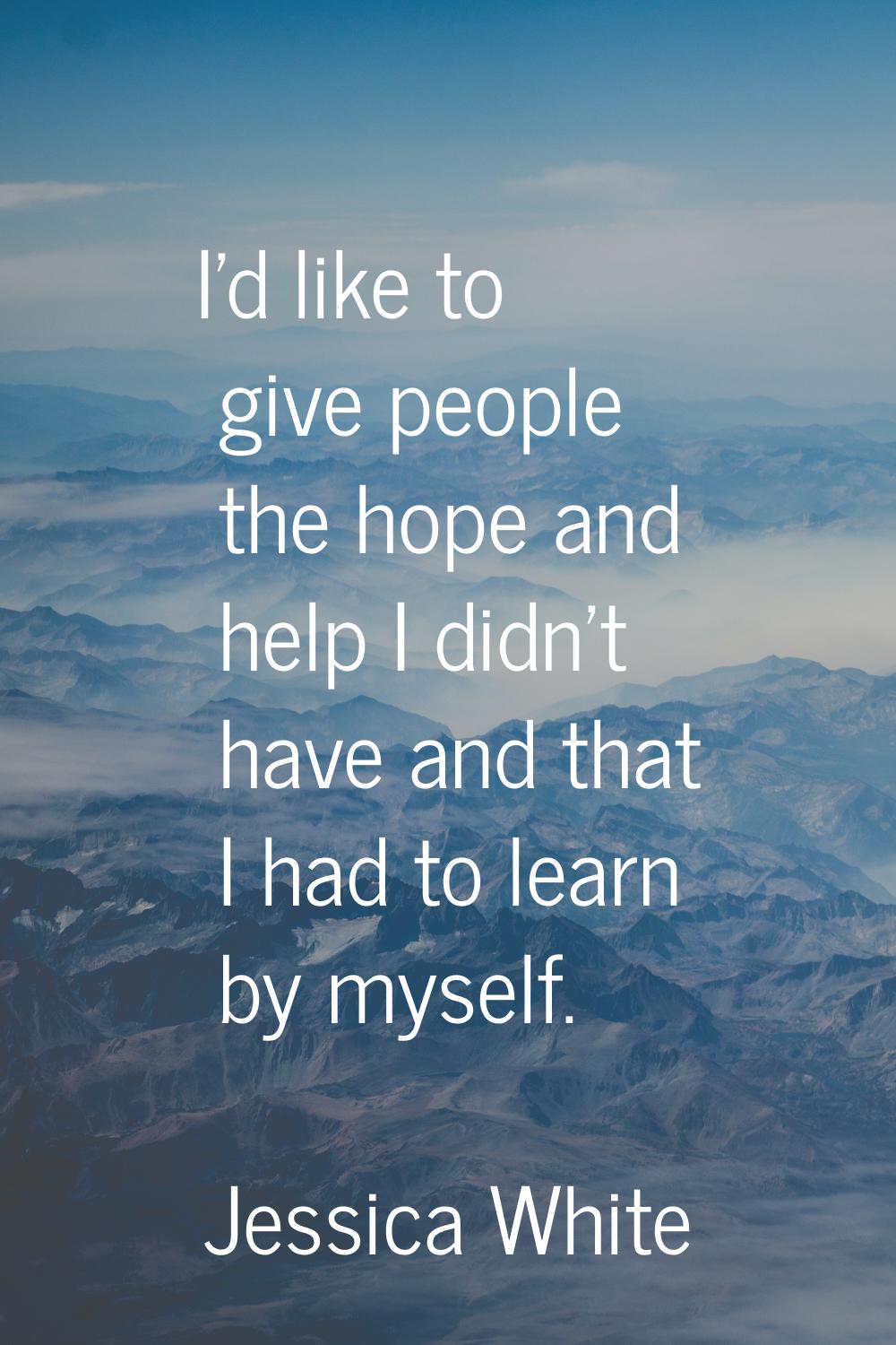 I'd like to give people the hope and help I didn't have and that I had to learn by myself.