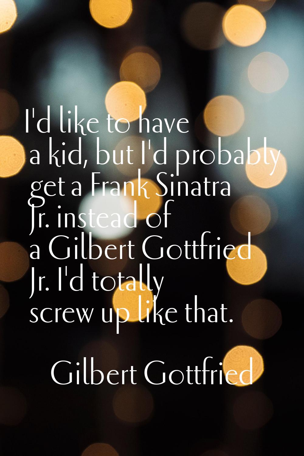 I'd like to have a kid, but I'd probably get a Frank Sinatra Jr. instead of a Gilbert Gottfried Jr.