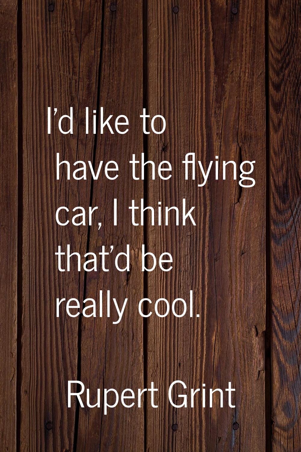 I'd like to have the flying car, I think that'd be really cool.