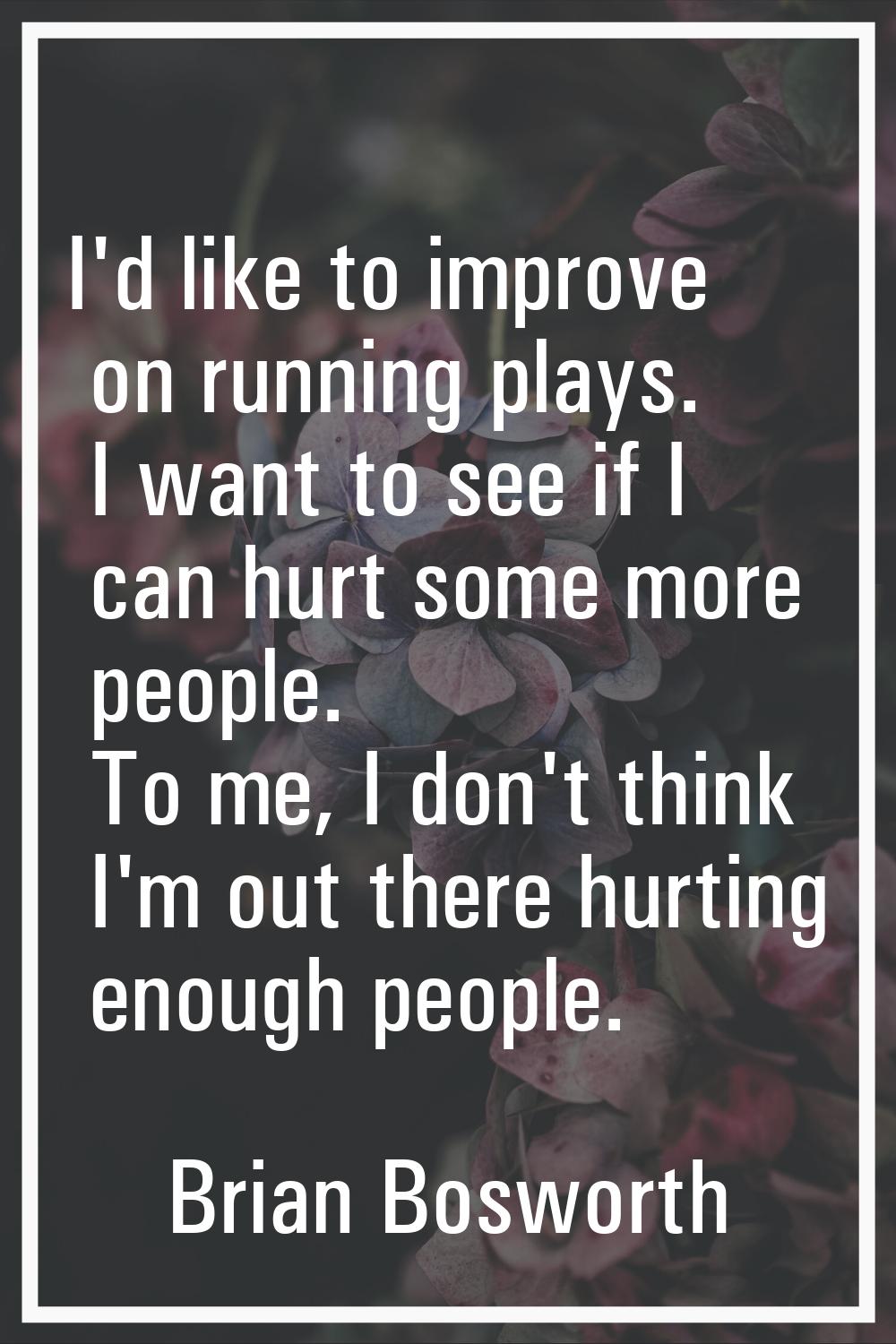 I'd like to improve on running plays. I want to see if I can hurt some more people. To me, I don't 