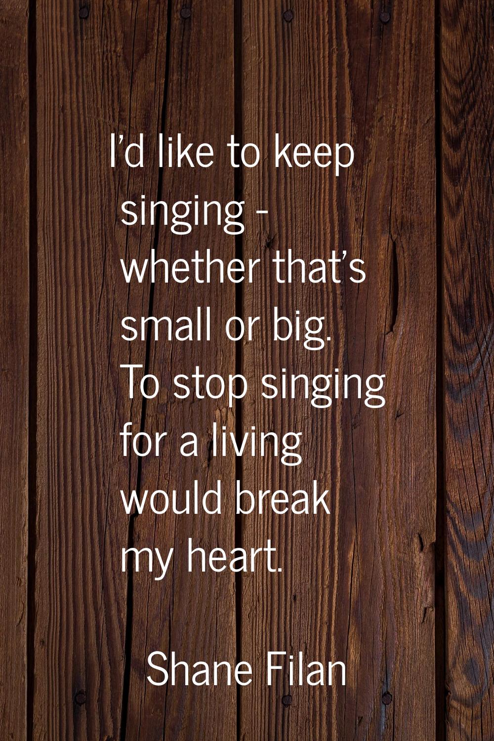 I'd like to keep singing - whether that's small or big. To stop singing for a living would break my