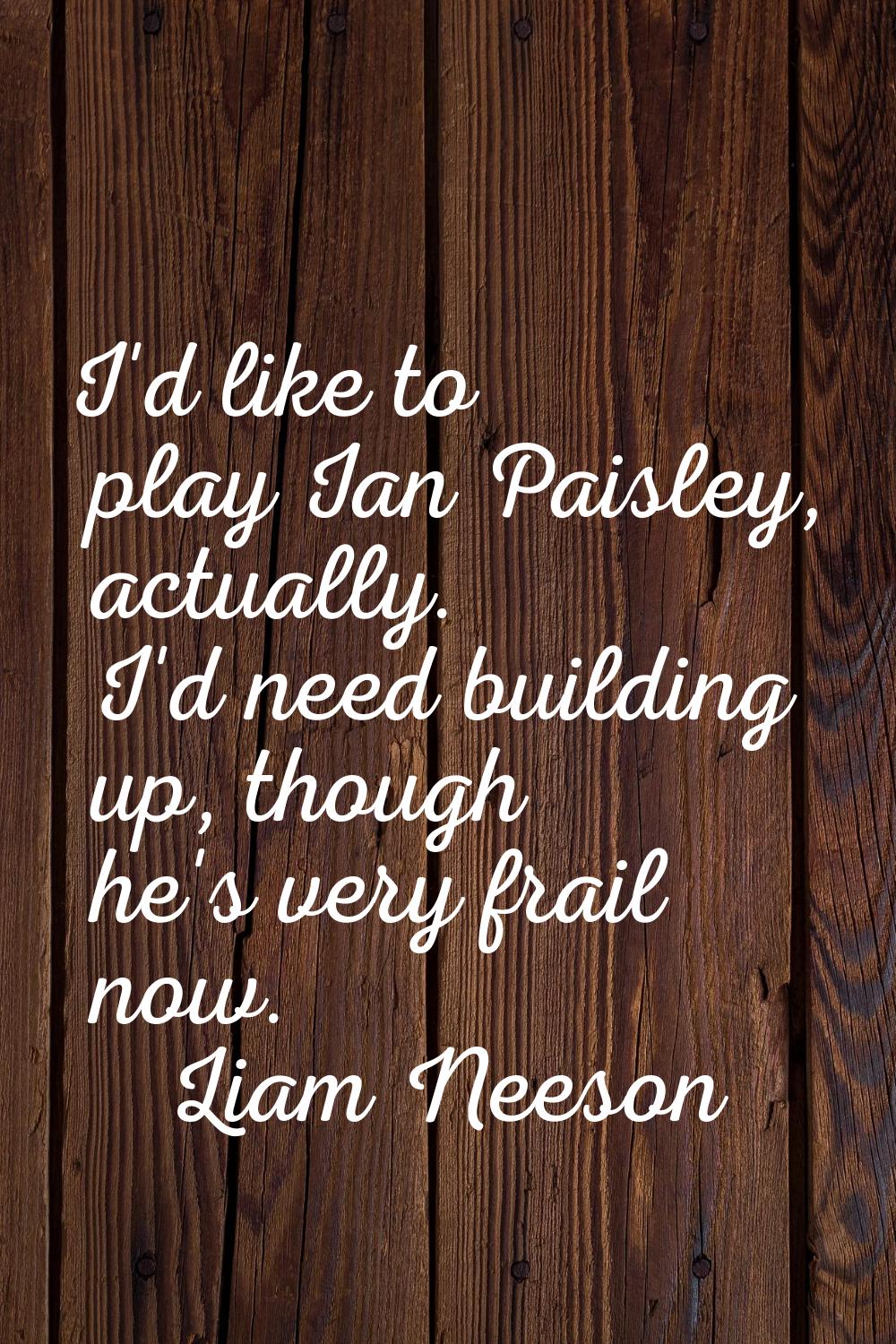 I'd like to play Ian Paisley, actually. I'd need building up, though he's very frail now.