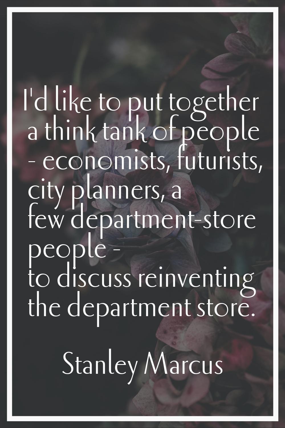 I'd like to put together a think tank of people - economists, futurists, city planners, a few depar