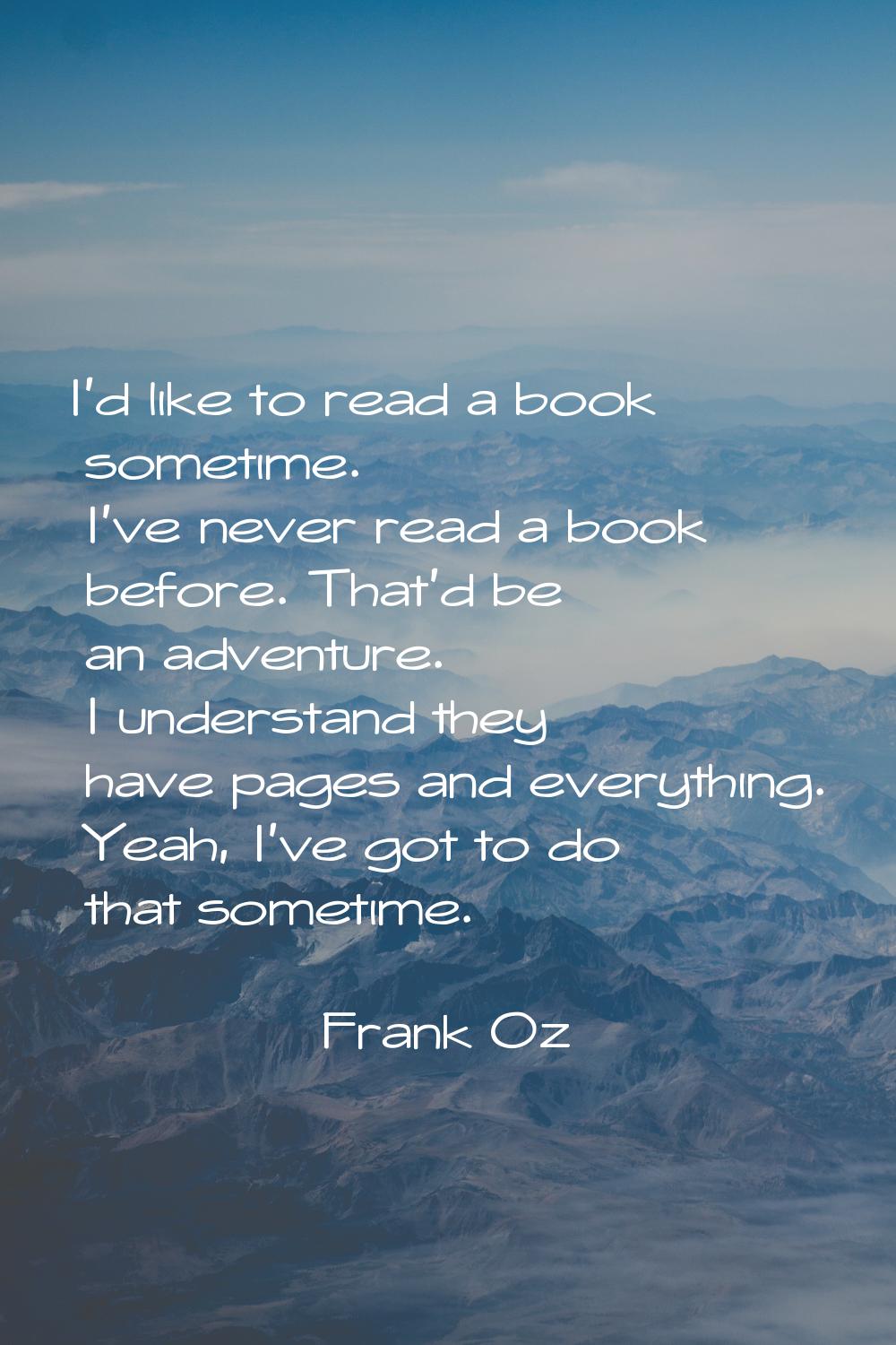I'd like to read a book sometime. I've never read a book before. That'd be an adventure. I understa