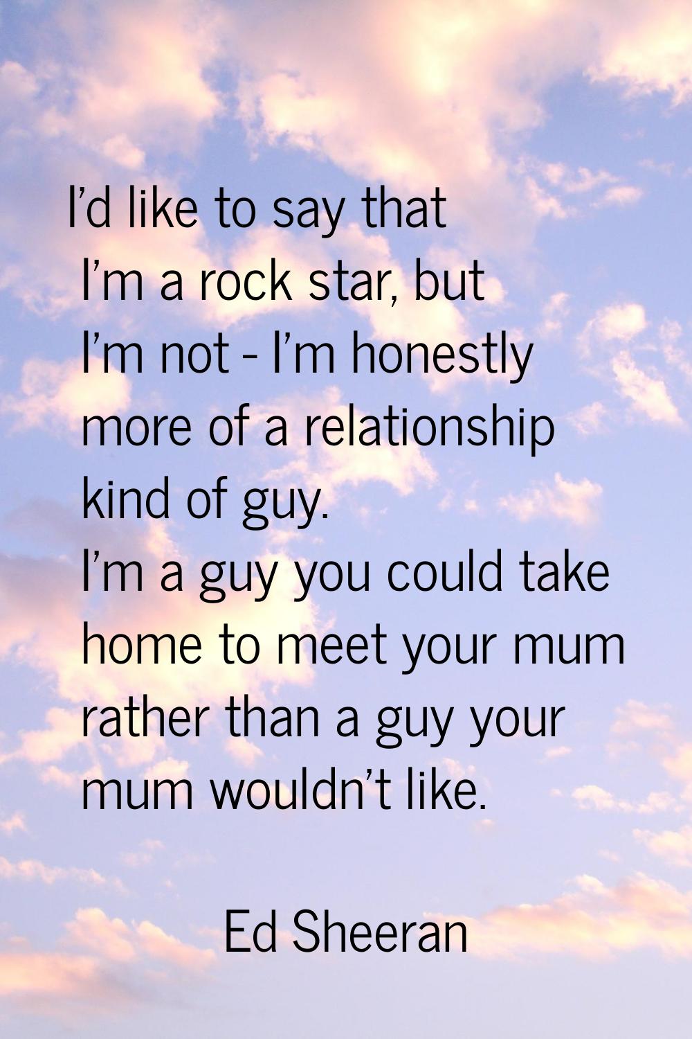 I'd like to say that I'm a rock star, but I'm not - I'm honestly more of a relationship kind of guy
