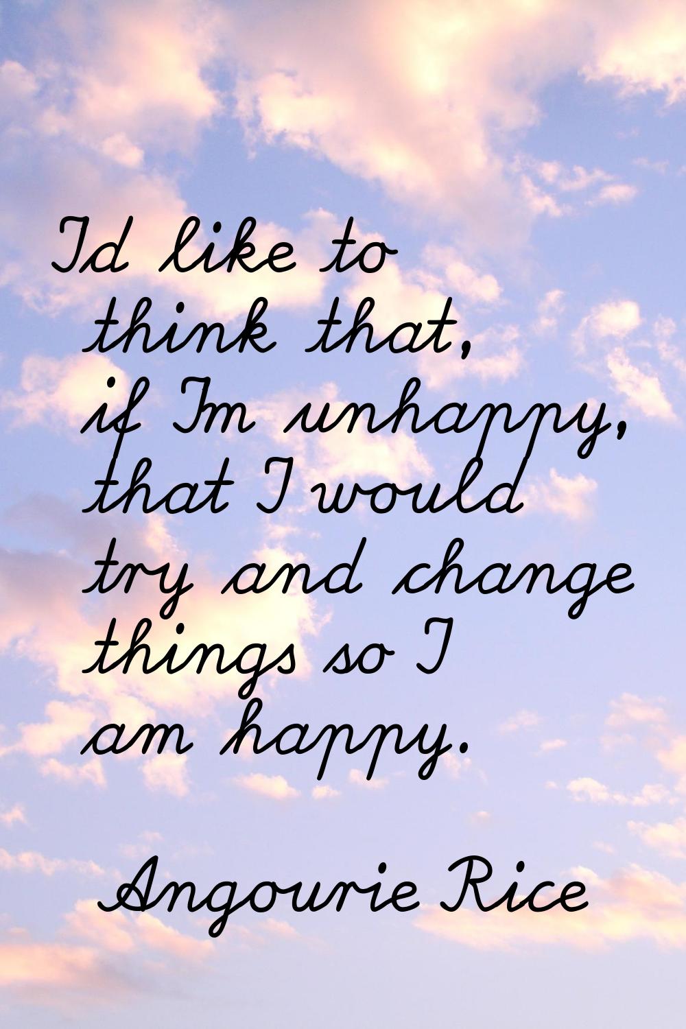 I'd like to think that, if I'm unhappy, that I would try and change things so I am happy.