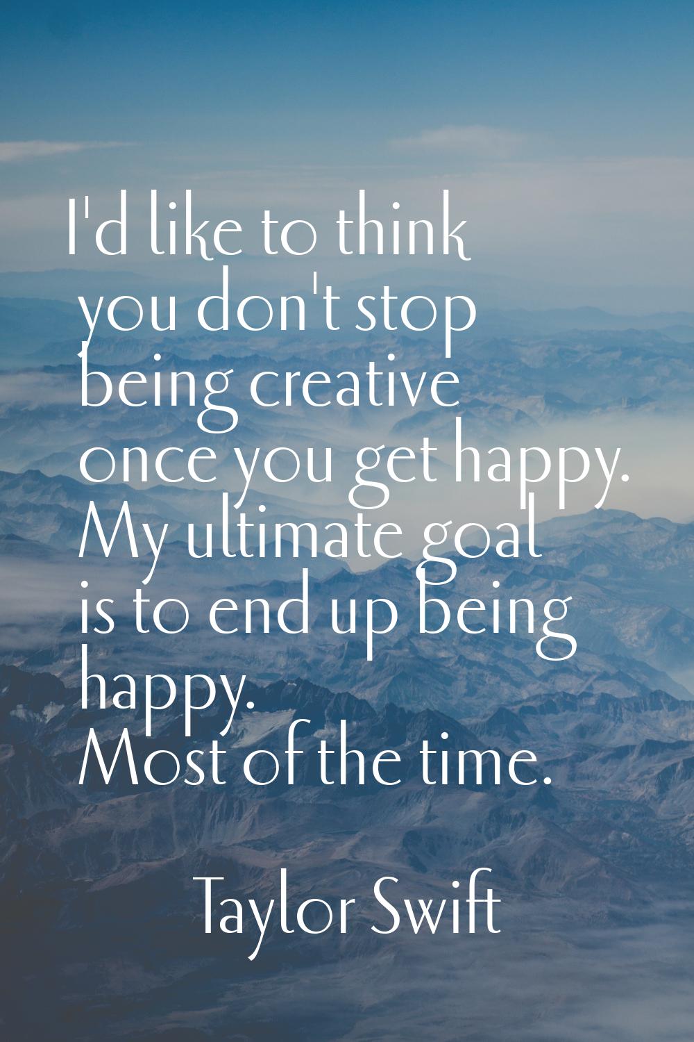 I'd like to think you don't stop being creative once you get happy. My ultimate goal is to end up b