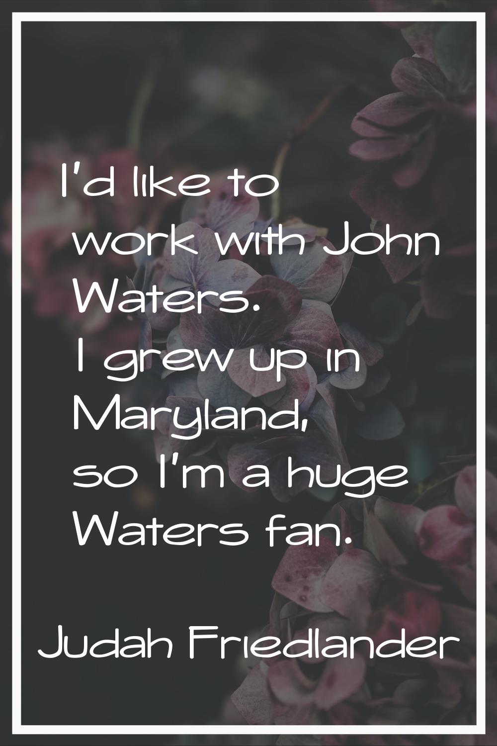 I'd like to work with John Waters. I grew up in Maryland, so I'm a huge Waters fan.