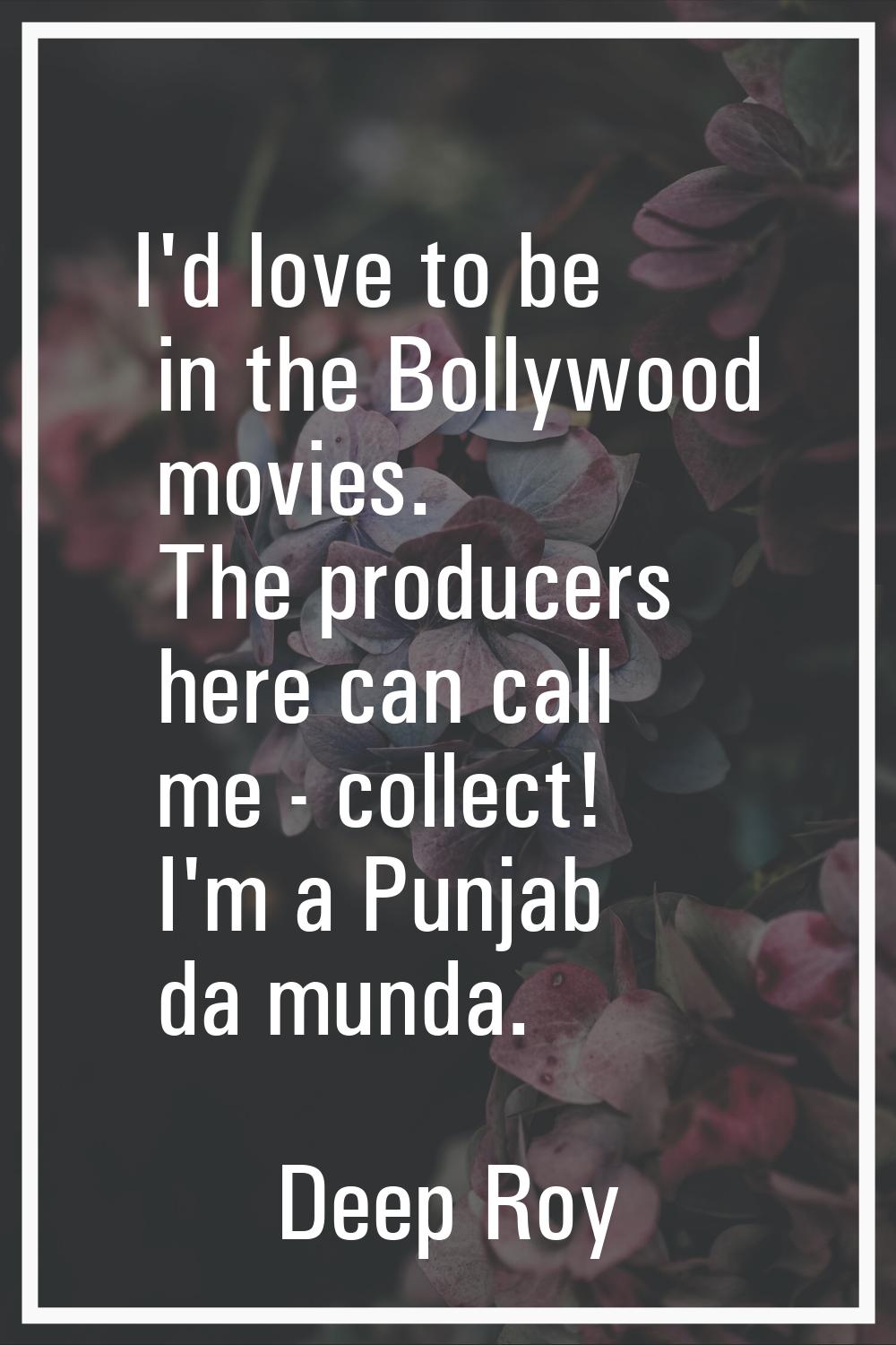 I'd love to be in the Bollywood movies. The producers here can call me - collect! I'm a Punjab da m