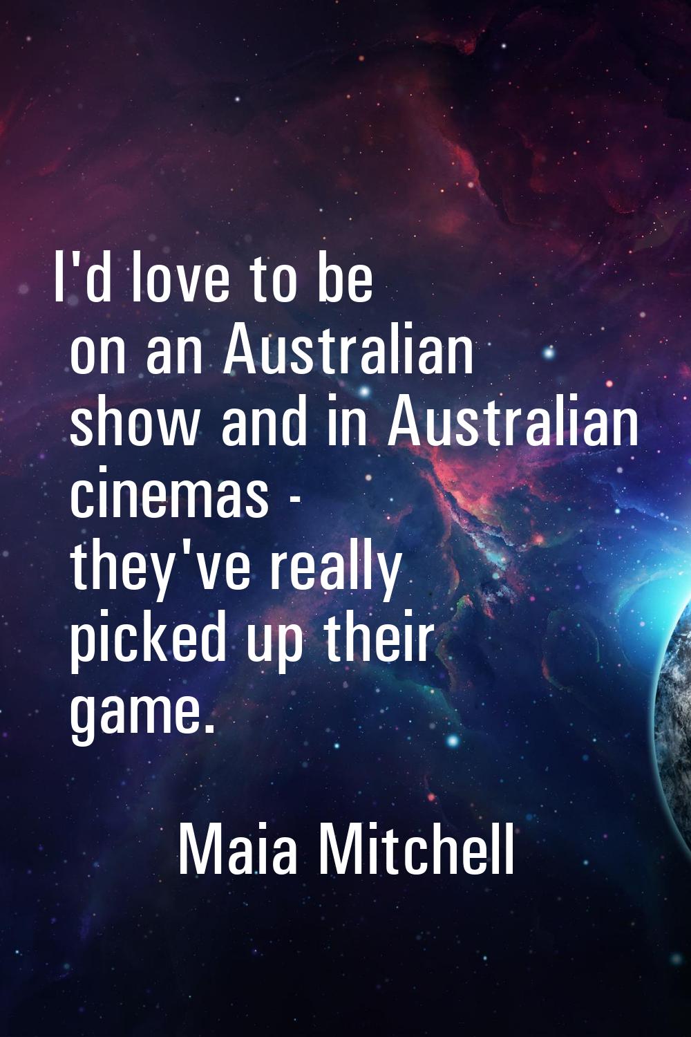 I'd love to be on an Australian show and in Australian cinemas - they've really picked up their gam