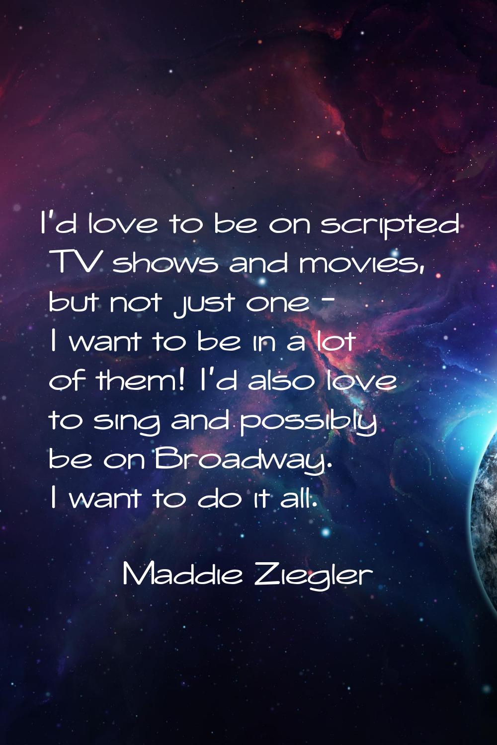 I'd love to be on scripted TV shows and movies, but not just one - I want to be in a lot of them! I
