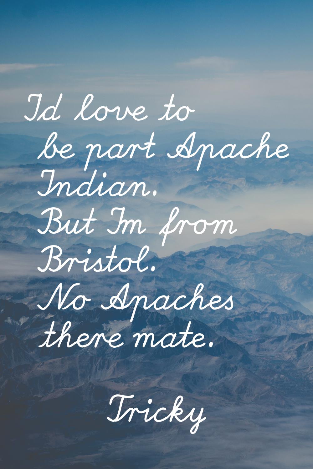 I'd love to be part Apache Indian. But I'm from Bristol. No Apaches there mate.