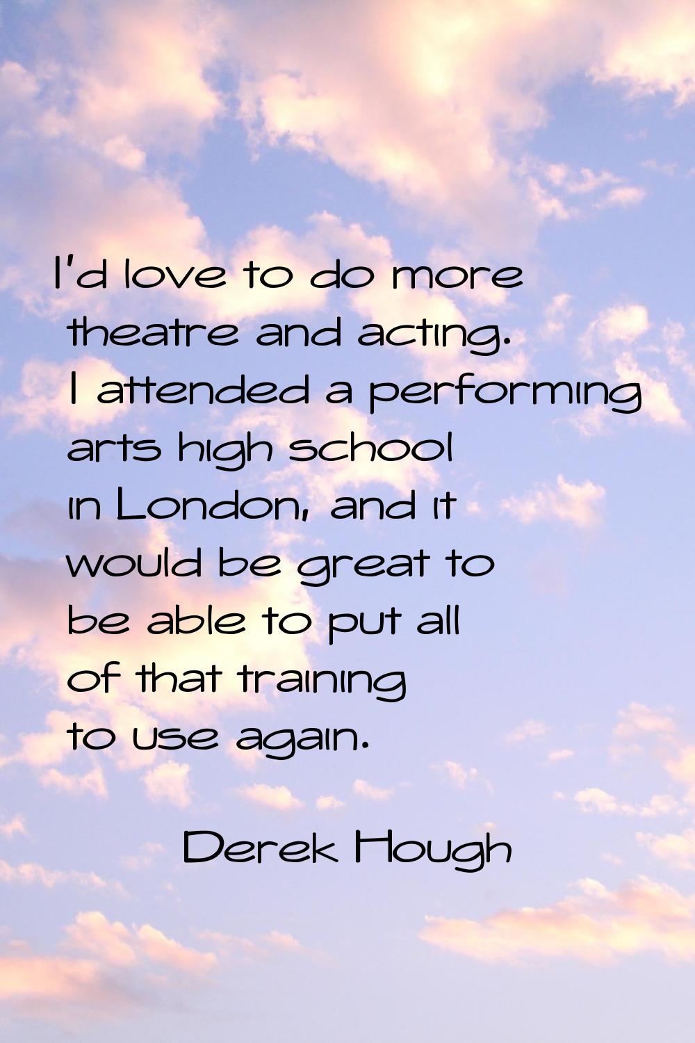I'd love to do more theatre and acting. I attended a performing arts high school in London, and it 