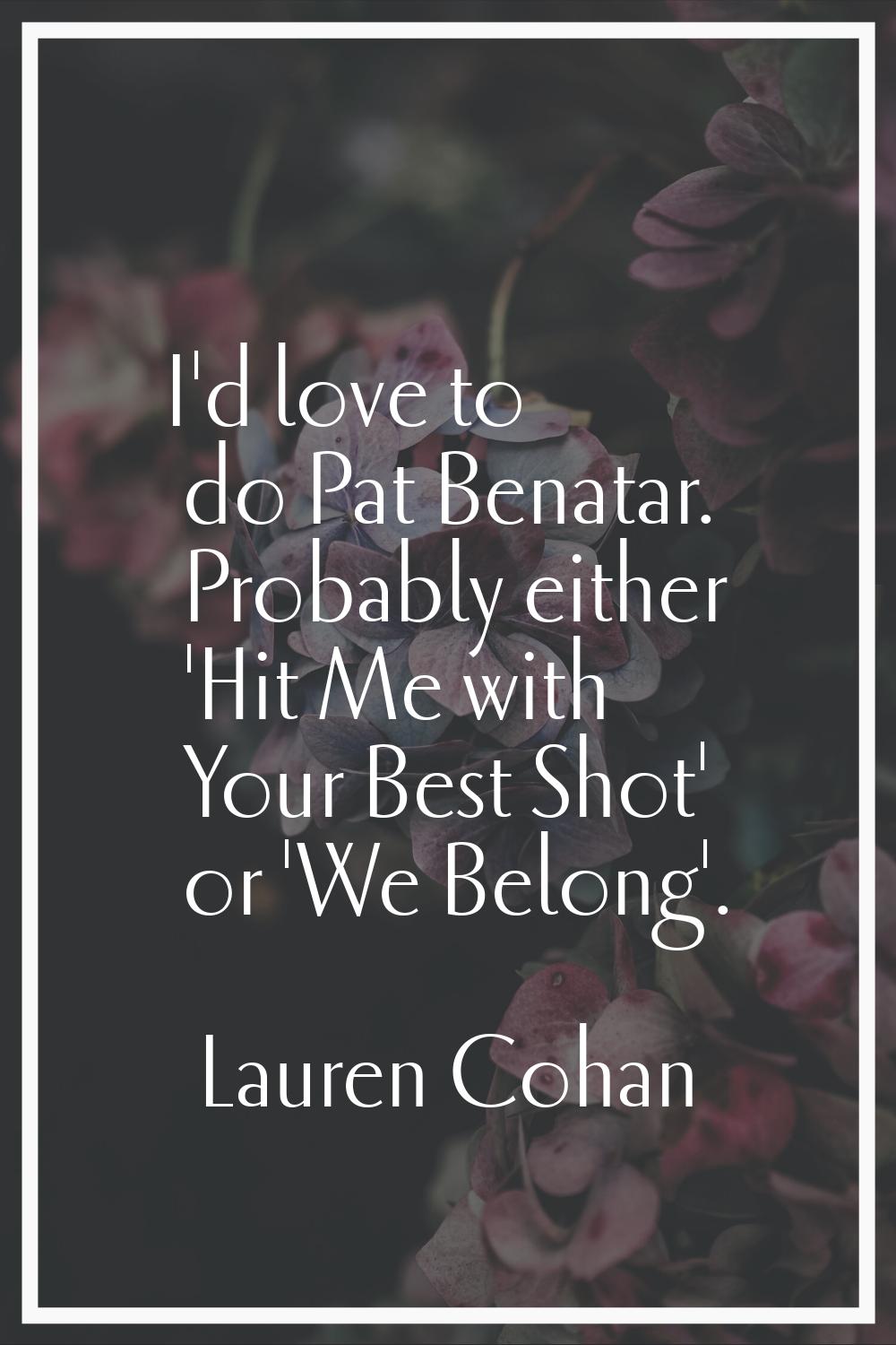 I'd love to do Pat Benatar. Probably either 'Hit Me with Your Best Shot' or 'We Belong'.