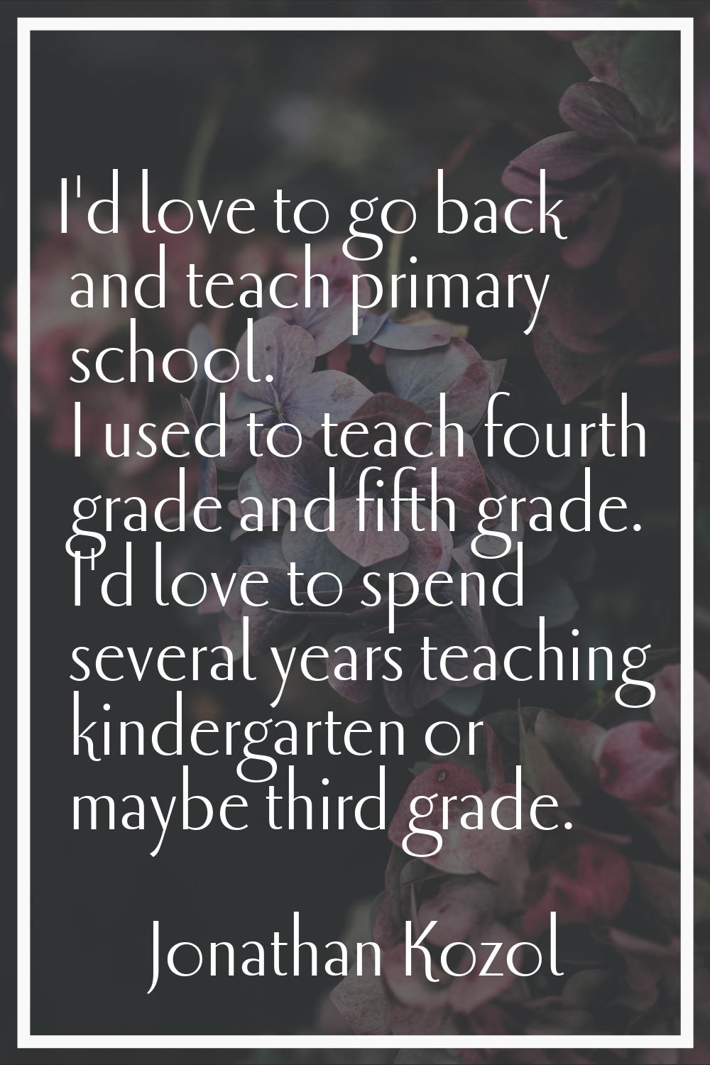 I'd love to go back and teach primary school. I used to teach fourth grade and fifth grade. I'd lov