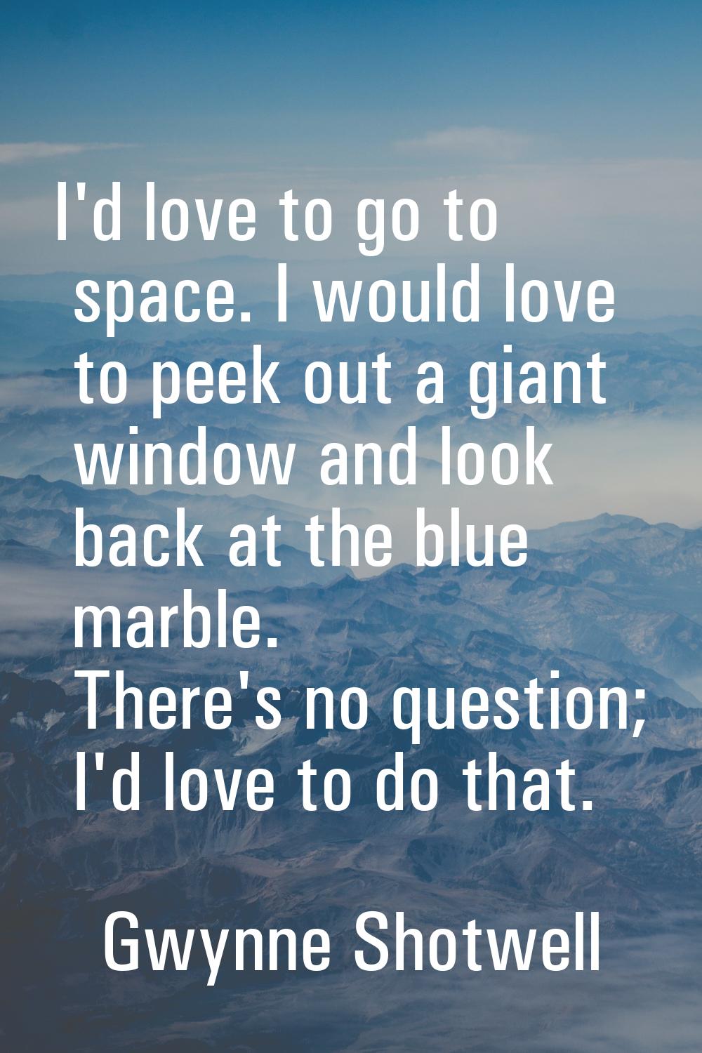 I'd love to go to space. I would love to peek out a giant window and look back at the blue marble. 