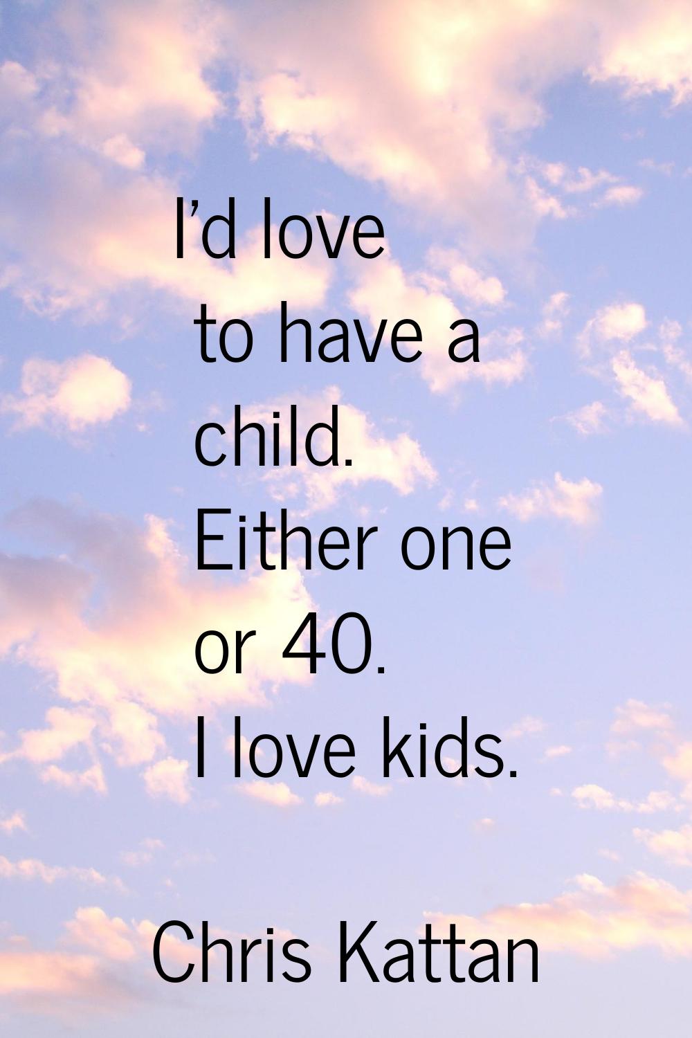 I'd love to have a child. Either one or 40. I love kids.