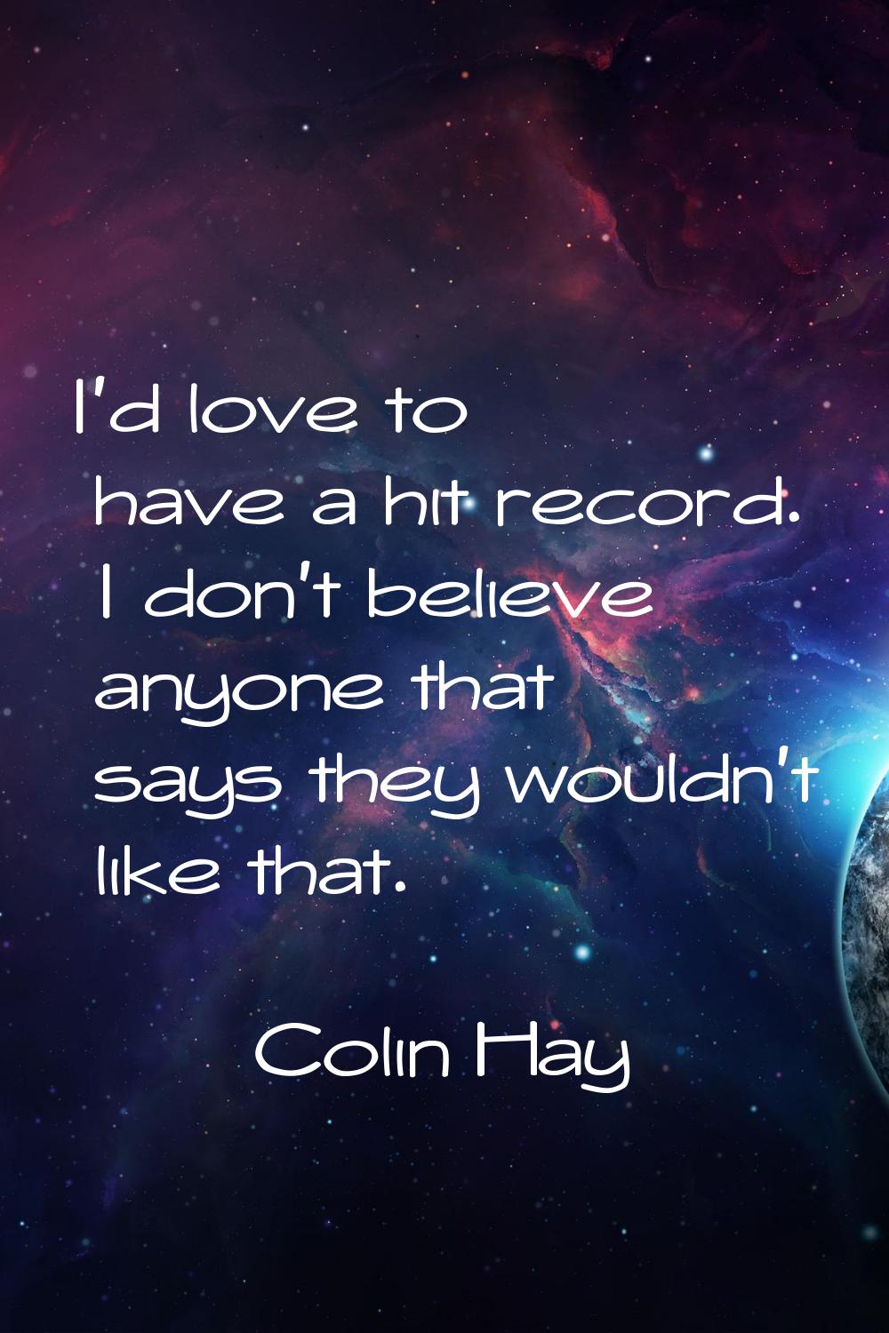 I'd love to have a hit record. I don't believe anyone that says they wouldn't like that.