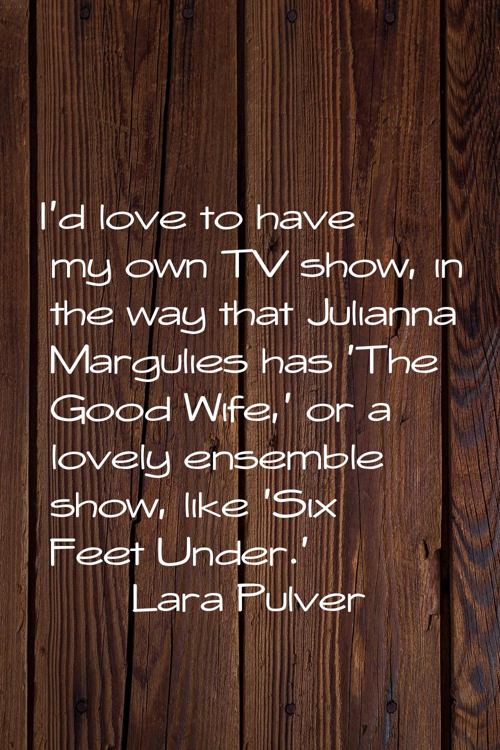I'd love to have my own TV show, in the way that Julianna Margulies has 'The Good Wife,' or a lovel
