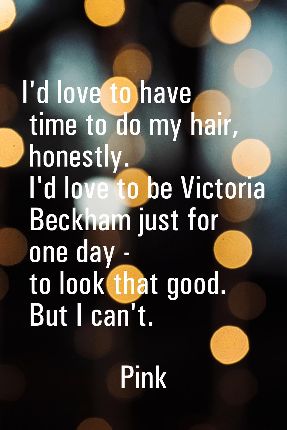 I'd love to have time to do my hair, honestly. I'd love to be Victoria Beckham just for one day - t