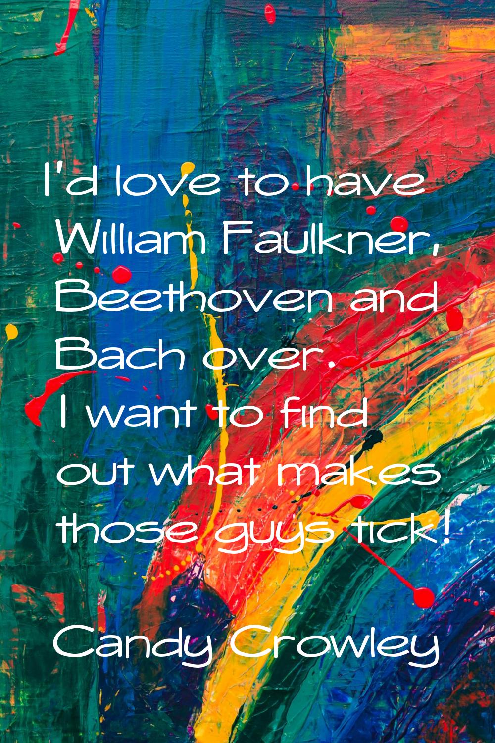 I'd love to have William Faulkner, Beethoven and Bach over. I want to find out what makes those guy
