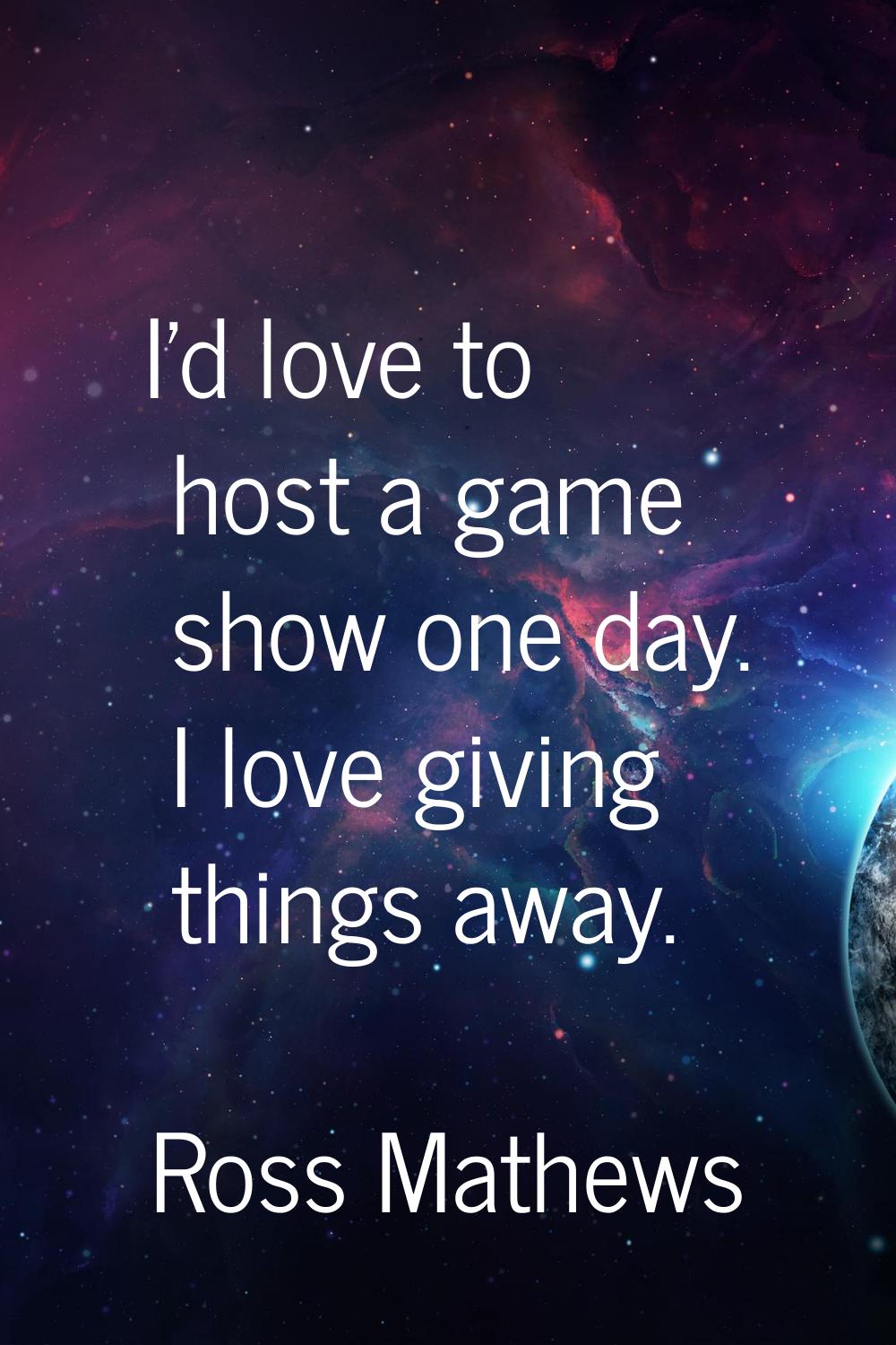 I'd love to host a game show one day. I love giving things away.