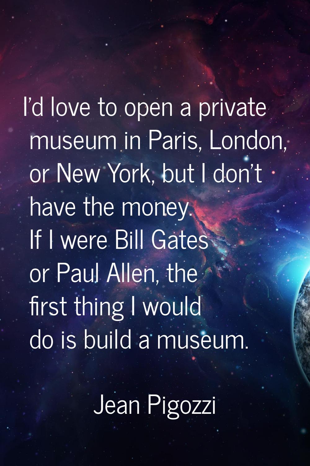 I'd love to open a private museum in Paris, London, or New York, but I don't have the money. If I w