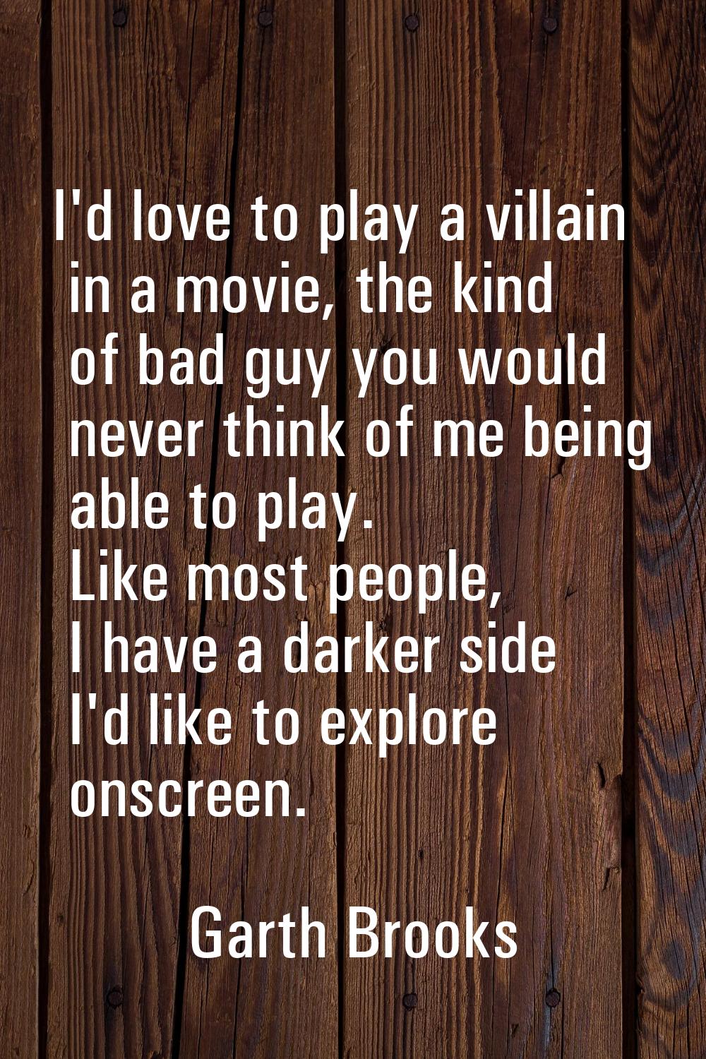 I'd love to play a villain in a movie, the kind of bad guy you would never think of me being able t
