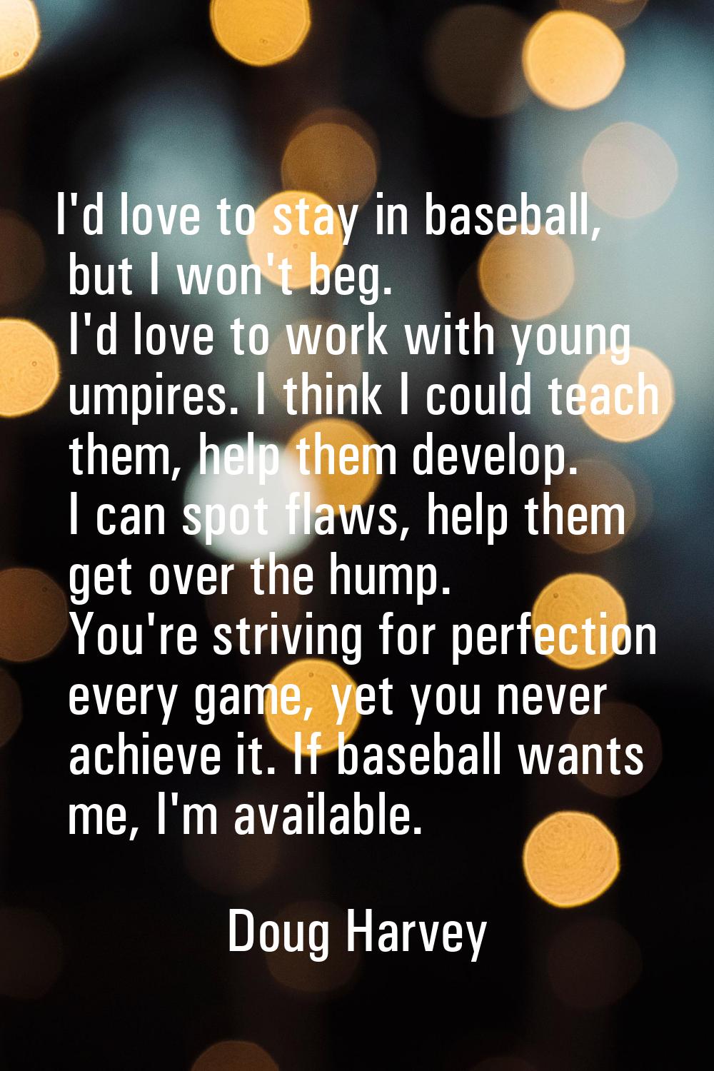 I'd love to stay in baseball, but I won't beg. I'd love to work with young umpires. I think I could
