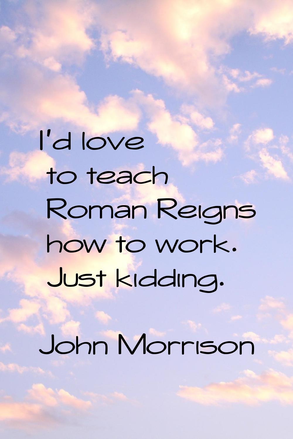 I'd love to teach Roman Reigns how to work. Just kidding.