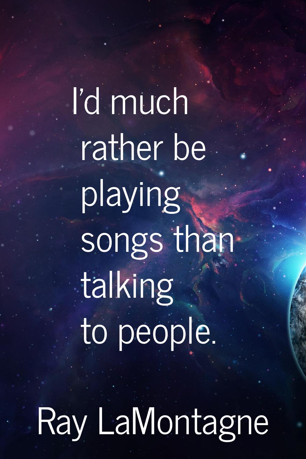 I'd much rather be playing songs than talking to people.