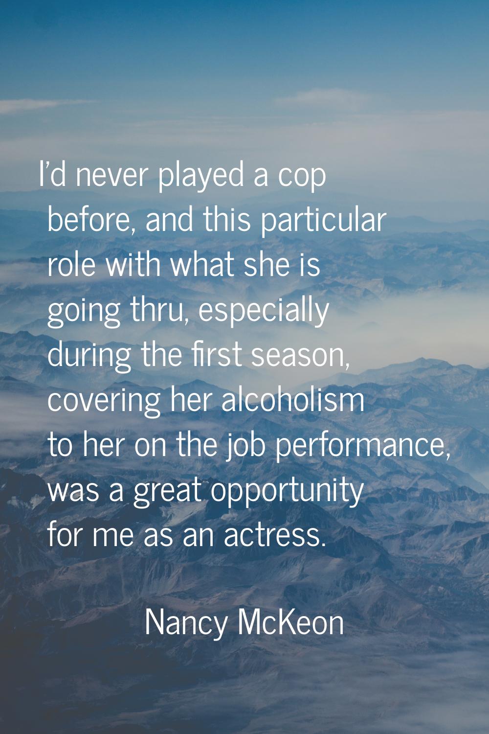 I'd never played a cop before, and this particular role with what she is going thru, especially dur