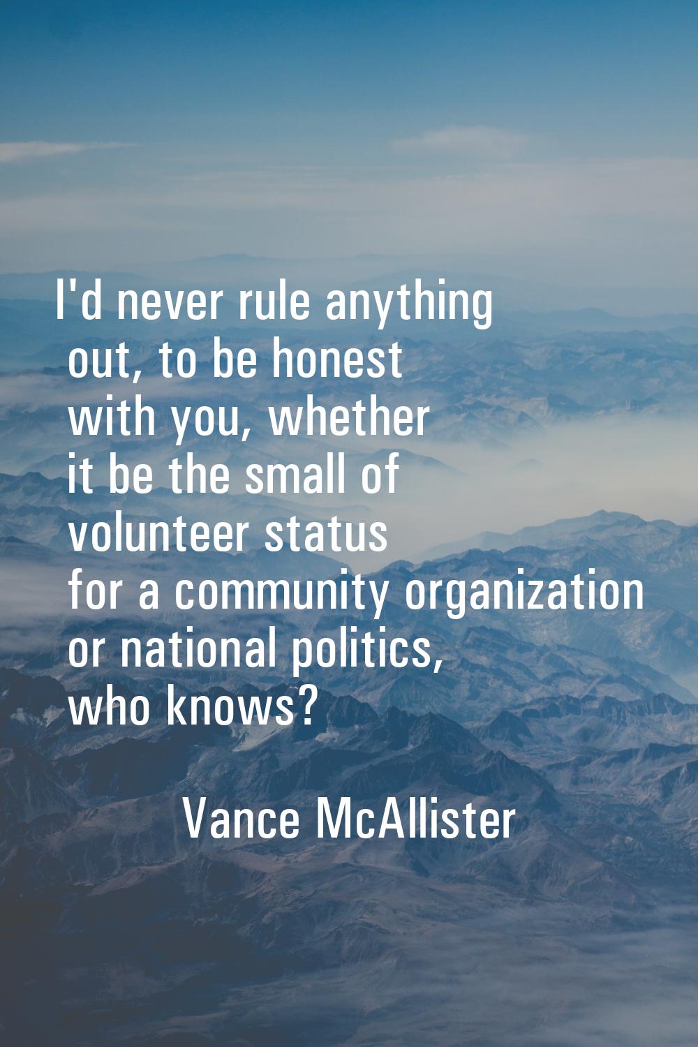 I'd never rule anything out, to be honest with you, whether it be the small of volunteer status for