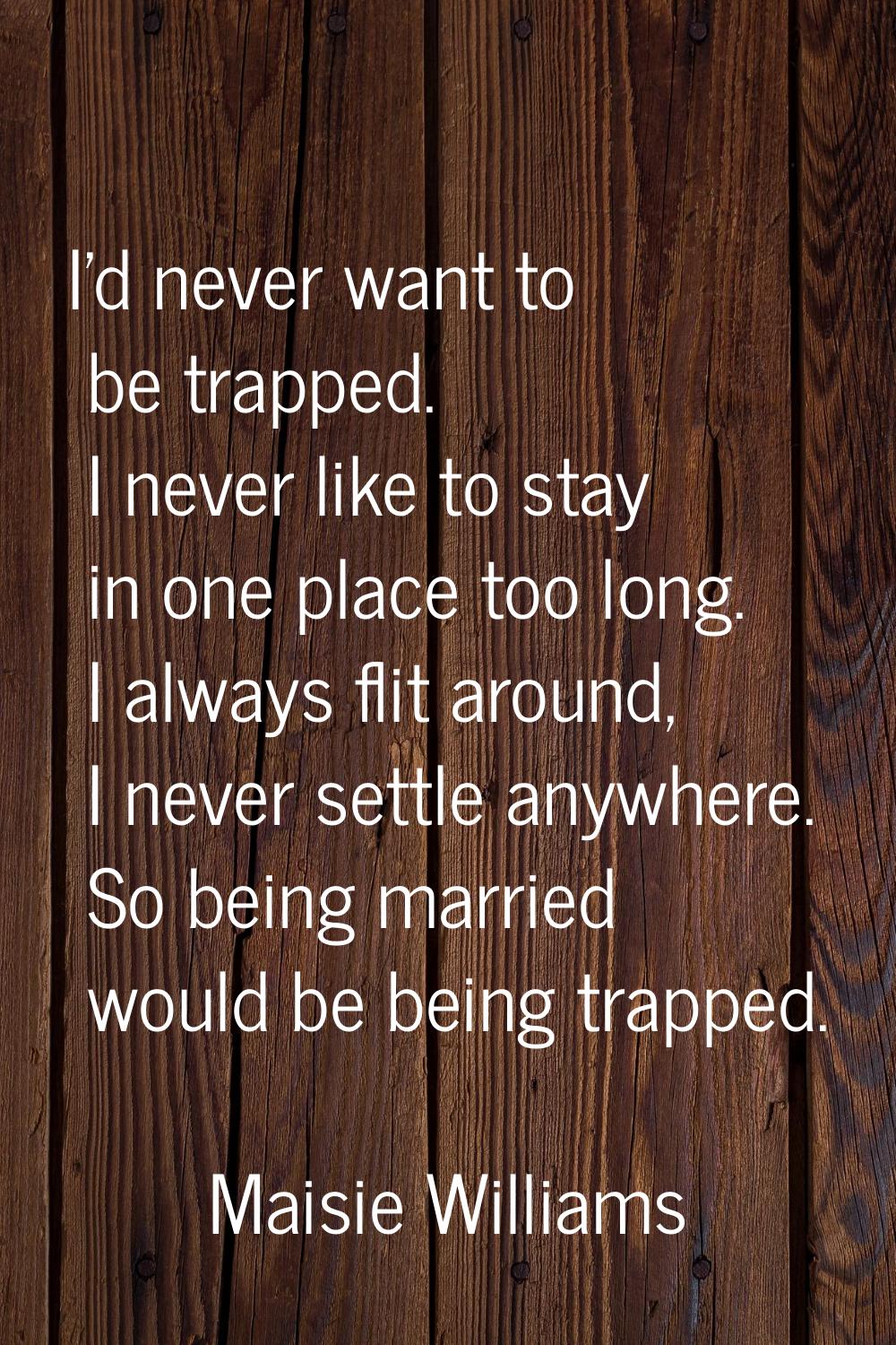 I'd never want to be trapped. I never like to stay in one place too long. I always flit around, I n