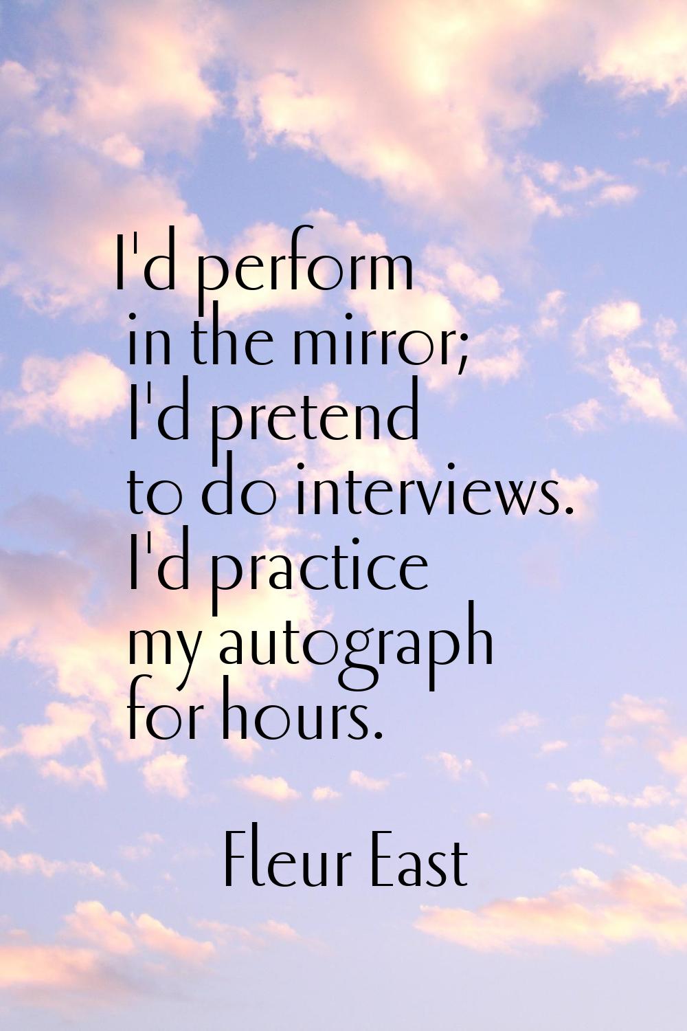I'd perform in the mirror; I'd pretend to do interviews. I'd practice my autograph for hours.
