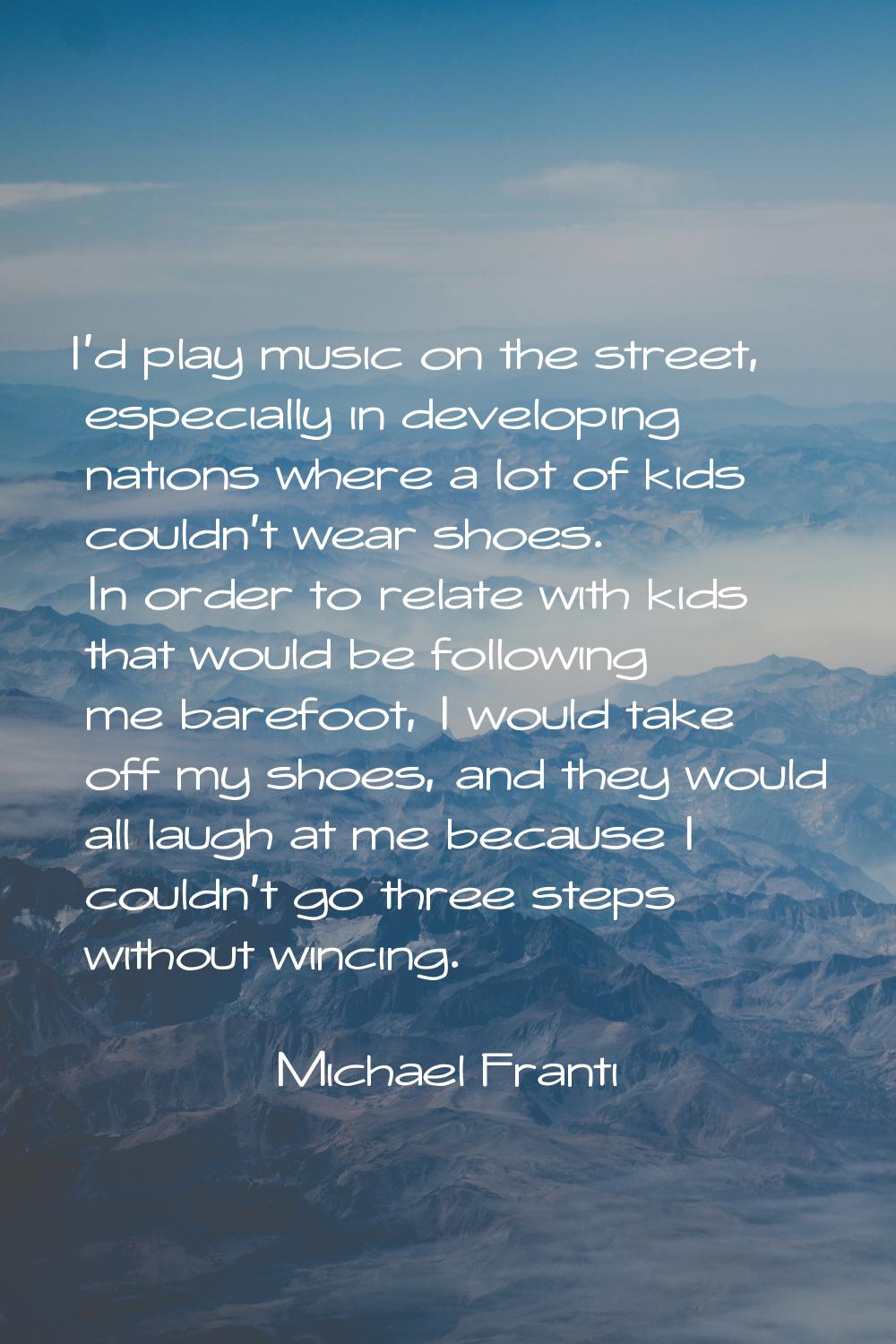 I'd play music on the street, especially in developing nations where a lot of kids couldn't wear sh